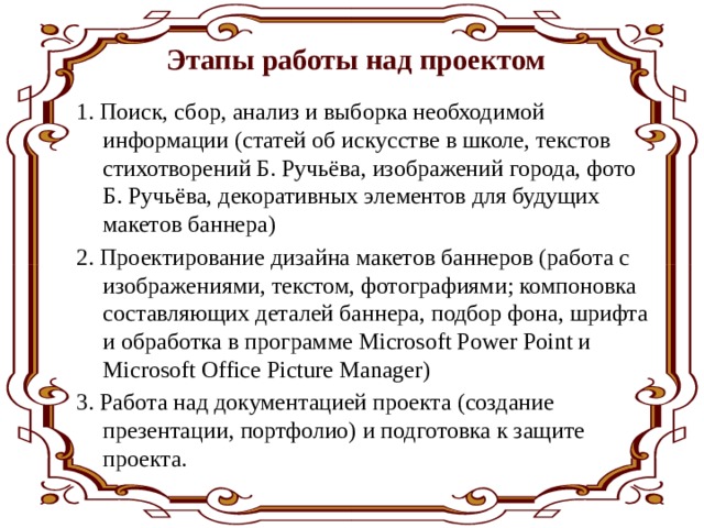 Этапы работы над проектом 1. Поиск, сбор, анализ и выборка необходимой информации (статей об искусстве в школе, текстов стихотворений Б. Ручьёва, изображений города, фото Б. Ручьёва, декоративных элементов для будущих макетов баннера) 2. Проектирование дизайна макетов баннеров (работа с изображениями, текстом, фотографиями; компоновка составляющих деталей баннера, подбор фона, шрифта и обработка в программе Microsoft Power Point и Microsoft Office Picture Manager) 3. Работа над документацией проекта (создание презентации, портфолио) и подготовка к защите проекта. 