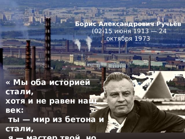 Борис Александрович Ручьёв    (02)15 июня 1913 — 24 октября 1973 « Мы оба историей стали,  хотя и не равен наш век:  ты — мир из бетона и стали,  я — мастер твой, но человек  » 