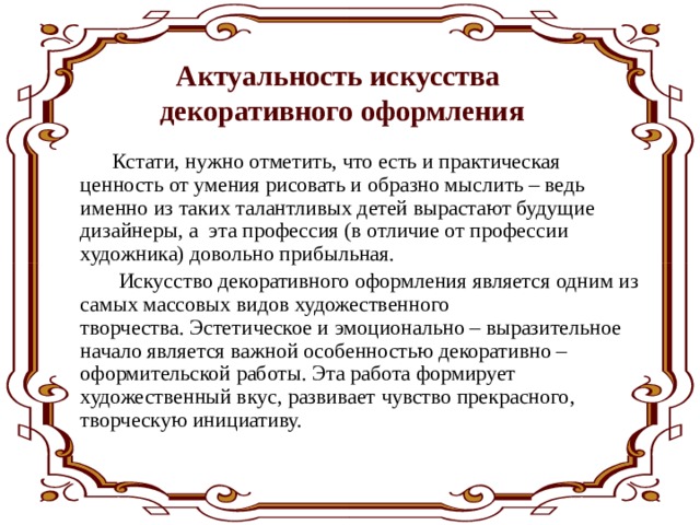 Актуальность искусства декоративного оформления  Кстати, нужно отметить, что есть и практическая ценность от умения рисовать и образно мыслить – ведь именно из таких талантливых детей вырастают будущие дизайнеры, а  эта профессия (в отличие от профессии художника) довольно прибыльная.  Искусство декоративного оформления является одним из самых массовых видов художественного творчества. Эстетическое и эмоционально – выразительное начало является важной особенностью декоративно – оформительской работы. Эта работа формирует художественный вкус, развивает чувство прекрасного, творческую инициативу.  