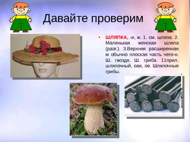 Давайте проверим ШЛЯПКА, -и, ж. 1. см. шляпа. 2. Маленькая женская шляпа (раэг.). 3.Верхняя расширенная м обычно плоская часть чего-н. Ш. гвоздя. Ш. гриба. 11прил. шляпочный, oая, ое. Шляпочные грибы. 