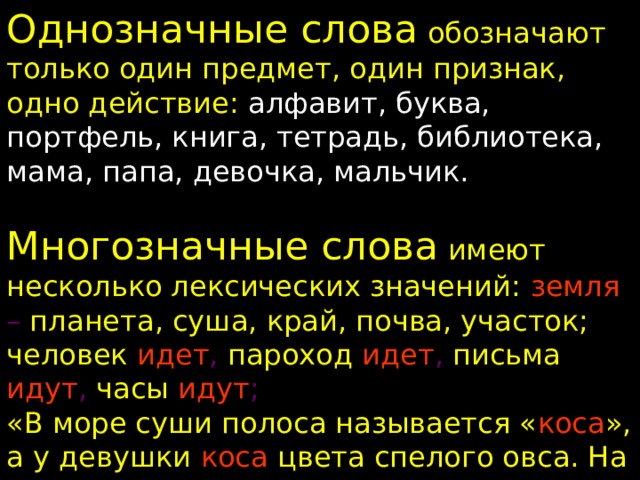 Однозначные слова обозначают только один предмет, один признак, одно действие: алфавит, буква, портфель, книга, тетрадь, библиотека, мама, папа, девочка, мальчик. Многозначные слова имеют несколько лексических значений: земля – планета, суша, край, почва, участок; человек  идет , пароход  идет , письма  идут , часы  идут ; «В море суши полоса называется « коса », а у девушки коса цвета спелого овса. На траве лежит роса, косит травушку коса . У меня один вопрос: сколько есть на свете кос?» 