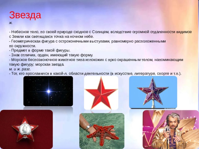 Звезда  ж.   - Небесное тело, по своей природе сходное с Солнцем, вследствие огромной отдаленности видимое с Земли как светящаяся точка на ночном небе.  - Геометрическая фигура с остроконечными выступами, равномерно расположенными по окружности.  - Предмет в форме такой фигуры.  - Знак отличия, орден, имеющий такую форму.  - Морское беспозвоночное животное типа иглокожих с ярко окрашенным телом, напоминающим такую фигуру; морская звезда.  м. и ж. разг.   - Тот, кто прославился в какой-л. области деятельности (в искусстве, литературе, спорте и т.п.).           