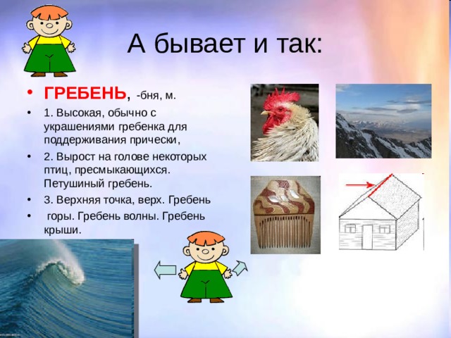 А бывает и так: ГРЕБЕНЬ , -бня, м. 1. Высокая, обычно с украшениями гребенка для поддерживания прически, 2. Вырост на голове некоторых птиц, пресмыкающихся. Петушиный гребень. 3. Верхняя точка, верх. Гребень  горы. Гребень волны. Гребень крыши. 