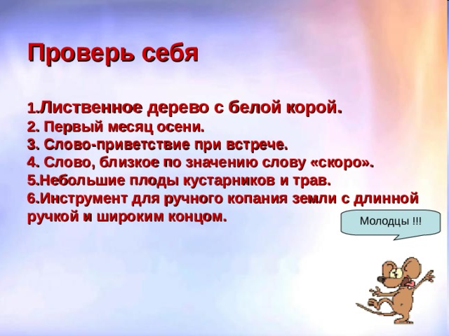 Проверь себя   1. Лиственное дерево с белой корой.  2. Первый месяц осени.  3. Слово-приветствие при встрече.  4. Слово, близкое по значению слову «скоро».  5.Небольшие плоды кустарников и трав.  6.Инструмент для ручного копания земли с длинной ручкой и широким концом. Молодцы !!! 