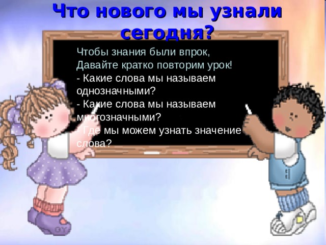 Что нового мы узнали сегодня? Чтобы знания были впрок,  Давайте кратко повторим урок!  - Какие слова мы называем однозначными?  - Какие слова мы называем многозначными?  - Где мы можем узнать значение слова? 