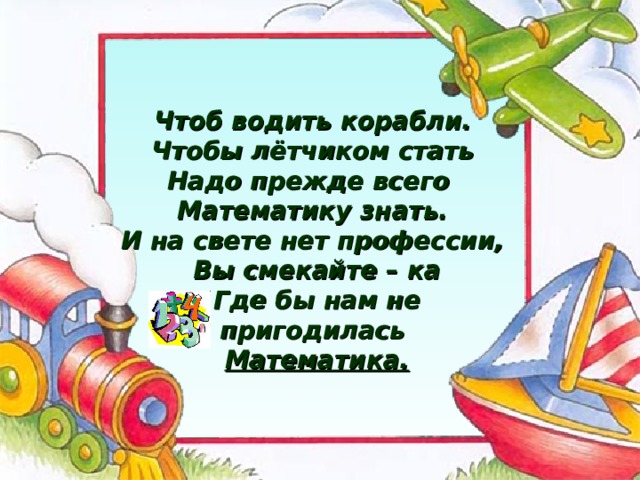 Чтоб водить корабли. Чтобы лётчиком стать Надо прежде всего Математику знать. И на свете нет профессии,  Вы смекайте – ка  Где бы нам не пригодилась  Математика. 