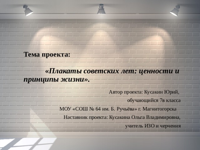 Тема проекта:   « Плакаты советских лет: ценности и принципы жизни». Автор проекта: Кусакин Юрий, обучающийся 7в класса МОУ «СОШ № 64 им. Б. Ручьёва» г. Магнитогорска Наставник проекта: Кусакина Ольга Владимировна,  учитель ИЗО и черчения 