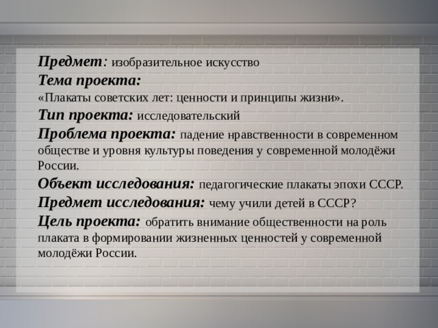 Предмет : изобразительное искусство Тема проекта:  «Плакаты советских лет: ценности и принципы жизни». Тип проекта: исследовательский Проблема проекта: падение нравственности в современном обществе и уровня культуры поведения у современной молодёжи России.  Объект исследования:  педагогические плакаты эпохи СССР. Предмет исследования: чему учили детей в СССР?  Цель проекта: обратить внимание общественности на роль плаката в формировании жизненных ценностей у современной молодёжи России. 