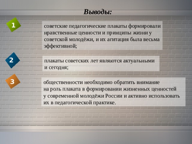 Выводы: 1 советские педагогические плакаты формировали нравственные ценности и принципы жизни у советской молодёжи, и их агитация была весьма эффективной;  2 плакаты советских лет являются актуальными  и  сегодня; 3 общественности необходимо обратить внимание на роль плаката в формировании жизненных ценностей у современной молодёжи России и активно использовать их в педагогической практике. 