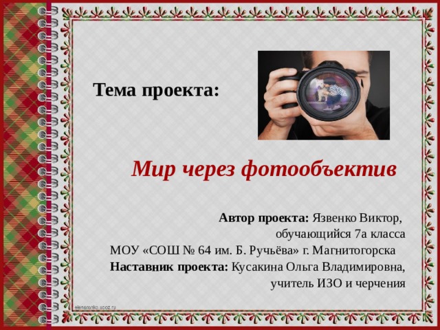 Тема проекта:     Мир через фотообъектив Автор проекта: Язвенко Виктор, обучающийся 7а класса МОУ «СОШ № 64 им. Б. Ручьёва» г. Магнитогорска Наставник проекта: Кусакина Ольга Владимировна,  учитель ИЗО и черчения 