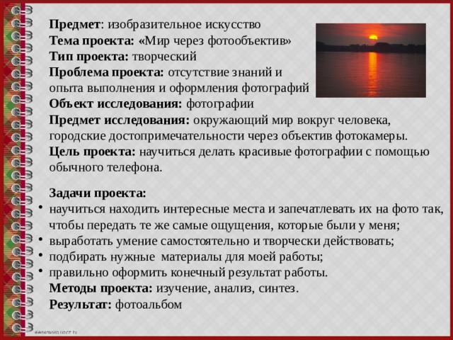 Предмет : изобразительное искусство Тема проекта: « Мир через фотообъектив» Тип проекта: творческий Проблема проекта: отсутствие знаний и опыта выполнения и оформления фотографий  Объект исследования: фотографии Предмет исследования:  окружающий мир вокруг человека, городские достопримечательности через объектив фотокамеры.  Цель проекта:  научиться делать красивые фотографии с помощью обычного телефона. Задачи проекта: научиться находить интересные места и запечатлевать их на фото так, чтобы передать те же самые ощущения, которые были у меня; выработать умение самостоятельно и творчески действовать; подбирать нужные материалы для моей работы; правильно оформить конечный результат работы.  Методы проекта: изучение, анализ, синтез. Результат: фотоальбом 