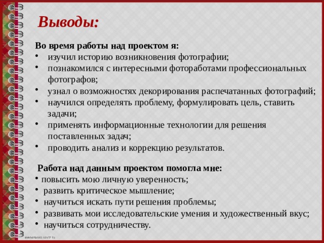 Выводы: Во время работы над проектом я: изучил историю возникновения фотографии; познакомился с интересными фотоработами профессиональных фотографов; узнал о возможностях декорирования распечатанных фотографий; научился определять проблему, формулировать цель, ставить задачи; применять информационные технологии для решения поставленных задач; проводить анализ и коррекцию результатов.  Работа над данным проектом помогла мне: повысить мою личную уверенность;  развить критическое мышление;  научиться искать пути решения проблемы;  развивать мои исследовательские умения и художественный вкус;  научиться сотрудничеству. 