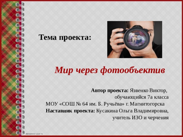 Тема проекта:     Мир через фотообъектив Автор проекта: Язвенко Виктор, обучающийся 7а класса МОУ «СОШ № 64 им. Б. Ручьёва» г. Магнитогорска Наставник проекта: Кусакина Ольга Владимировна,  учитель ИЗО и черчения 