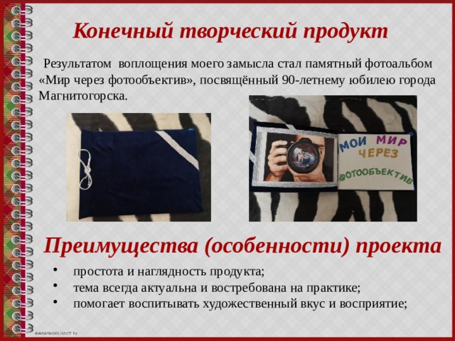 Конечный творческий продукт Результатом воплощения моего замысла стал памятный фотоальбом «Мир через фотообъектив», посвящённый 90-летнему юбилею города Магнитогорска. Преимущества (особенности) проекта  простота и наглядность продукта;  тема всегда актуальна и востребована на практике;  помогает воспитывать художественный вкус и восприятие; 