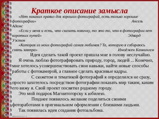 Краткое описание замысла «Нет никаких правил для хороших фотографий, есть только хорошие фотографии» Ансель Адамс «Если у меня и есть, что сказать новичку, то это то, что в фотографии нет коротких путей» Эдвард Уэстон «Которая из моих фотографий самая любимая? Та, которую я собираюсь снять завтра» Имоджен Каннингем  Идея сделать такой проект пришла мне в голову неслучайно. Я очень люблю фотографировать природу, город, людей ... Конечно, мне хотелось усовершенствовать свои навыки, найти новые способы работы с фотокамерой, а главное сделать красивые кадры.  С сюжетом и тематикой фотографий я определился не сразу, просто захотелось посредством фотографии показать мир таким, каким его вижу я. Свой проект посвятил родному городу. Это мой подарок Магнитогорску к юбилею.  Позднее появилось желание поделиться своими фотоработами в оригинальном оформлении с близкими людьми. Так появилась идея создания фотоальбома. 