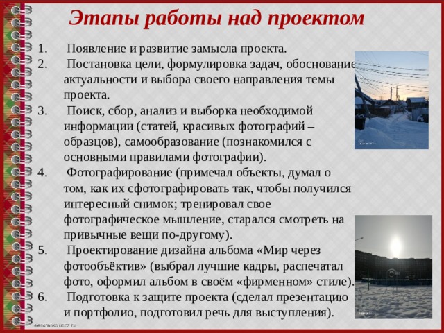 Этапы работы над проектом  Появление и развитие замысла проекта.  Постановка цели, формулировка задач, обоснование актуальности и выбора своего направления темы проекта.  Поиск, сбор, анализ и выборка необходимой информации (статей, красивых фотографий – образцов), самообразование (познакомился с основными правилами фотографии).  Фотографирование (примечал объекты, думал о том, как их сфотографировать так, чтобы получился интересный снимок; тренировал свое фотографическое мышление, старался смотреть на привычные вещи по-другому).  Проектирование дизайна альбома «Мир через фотообъёктив» (выбрал лучшие кадры, распечатал фото, оформил альбом в своём «фирменном» стиле).  Подготовка к защите проекта (сделал презентацию и портфолио, подготовил речь для выступления). 