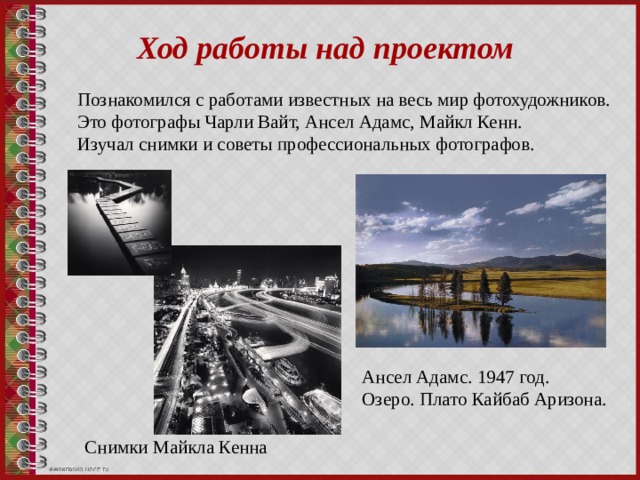 Ход работы над проектом Познакомился с работами известных на весь мир фотохудожников. Это фотографы Чарли Вайт, Ансел Адамс, Майкл Кенн. Изучал снимки и советы профессиональных фотографов. Ансел Адамс. 1947 год. Озеро. Плато Кайбаб Аризона. Снимки Майкла Кенна 