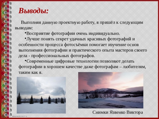 Выводы: Выполняя данную проектную работу, я пришёл к следующим выводам: Восприятие фотографии очень индивидуально. Лучше понять секрет удачных красивых фотографий и особенности процесса фотосъёмки помогает изучение основ выполнения фотографии и практического опыта мастеров своего дела - профессиональных фотографов. Современные цифровые технологии позволяют делать фотографии в хорошем качестве даже фотографам – любителям, таким как я. Снимки Язвенко Виктора 