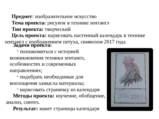 Предмет : изобразительное искусство Тема проекта: рисунок в технике зентангл Тип проекта: творческий Цель проекта: нарисовать настенный календарь в технике зентангл с изображением петуха, символом 2017 года Задачи проекта:  познакомиться с историей возникновения техники зентангл, особенностях и современных направлениях;  подобрать необходимые для воплощения замысла материалы;  нарисовать страничку из календаря Методы проекта: изучение, обобщение, анализ, синтез. Результат: макет страницы календаря 
