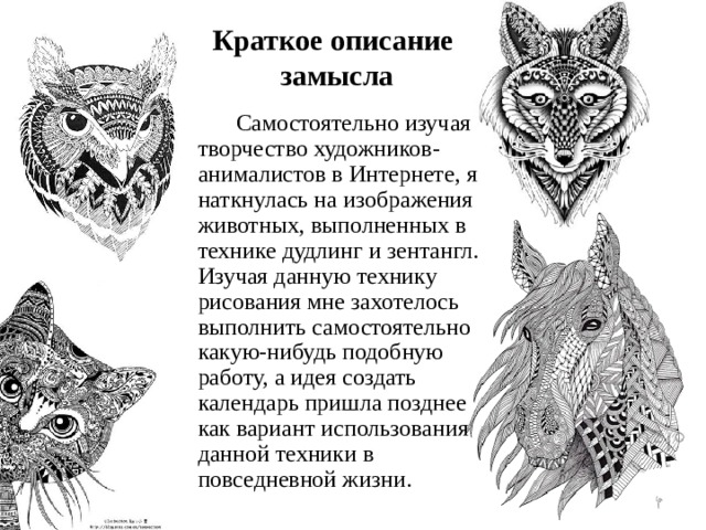 Краткое описание  замысла  Самостоятельно изучая творчество художников-анималистов в Интернете, я наткнулась на изображения животных, выполненных в технике дудлинг и зентангл. Изучая данную технику рисования мне захотелось выполнить самостоятельно какую-нибудь подобную работу, а идея создать календарь пришла позднее как вариант использования данной техники в повседневной жизни.  