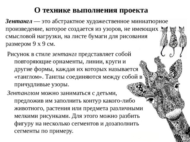 О технике выполнения проекта Зентангл  — это абстрактное художественное миниатюрное произведение, которое создается из узоров, не имеющих смысловой нагрузки, на листе бумаги для рисования размером 9 х 9 см.   Рисунок в стиле зентангл  представляет собой повторяющие орнаменты, линии, круги и другие формы, каждая их которых называется «танглом». Танглы соединяются между собой в причудливые узоры. Зентанглом можно заниматься с детьми, предложив им заполнить контур какого-либо животного, растения или предмета различными мелкими рисунками. Для этого можно разбить фигуру на несколько сегментов и дозаполнить сегменты по примеру. 