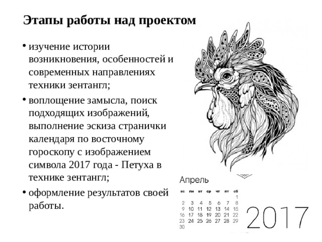 Этапы работы над проектом изучение истории возникновения, особенностей и современных направлениях техники зентангл; воплощение замысла, поиск подходящих изображений, выполнение эскиза странички календаря по восточному гороскопу с изображением символа 2017 года - Петуха в технике зентангл; оформление результатов своей работы.  