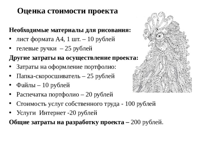  Оценка стоимости проекта  Необходимые материалы для рисования: лист формата А4, 1 шт. – 10 рублей гелевые ручки – 25 рублей  Другие  затраты на осуществление проекта:   Затраты на оформление портфолио: Папка-скоросшиватель – 25 рублей Файлы – 10 рублей Распечатка портфолио – 20 рублей Стоимость услуг собственного труда - 100 рублей Услуги Интернет -20 рублей Общие затраты на разработку проекта – 200 рублей. 
