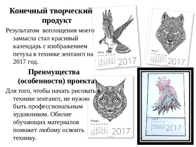 Конечный творческий продукт  Результатом воплощения моего замысла стал красивый календарь с изображением петуха в технике зентангл на 2017 год. Преимущества (особенности) проекта: Для того, чтобы начать рисовать в технике зентангл, не нужно быть профессиональным художником. Обилие обучающих материалов поможет любому освоить технику. 