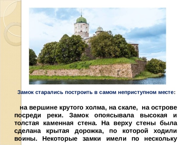  Замок старались построить в самом неприступном месте :  на вершине крутого холма, на скале, на острове посреди реки. Замок опоясывала высокая и толстая каменная стена. На верху стены была сделана крытая дорожка, по которой ходили воины. Некоторые замки имели по нескольку рядов стен.  