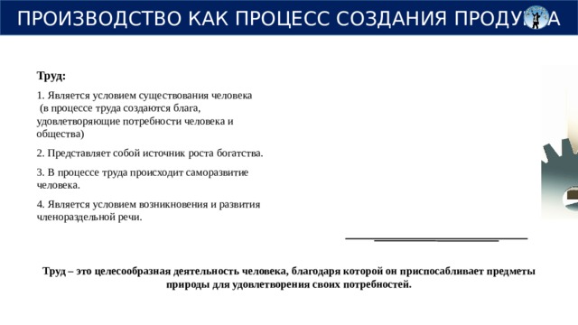 ПРОИЗВОДСТВО КАК ПРОЦЕСС СОЗДАНИЯ ПРОДУКТА Труд: 1. Является условием существования человека (в процессе труда создаются блага, удовлетворяющие потребности человека и общества) 2. Представляет собой источник роста богатства. 3. В процессе труда происходит саморазвитие человека. 4. Является условием возникновения и развития членораздельной речи. Труд – это целесообразная деятельность человека, благодаря которой он приспосабливает предметы природы для удовлетворения своих потребностей. 