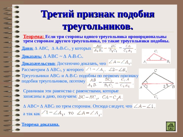 Третий признак подобия треугольников. Теорема: Если три стороны одного треугольника пропорциональны трем сторонам другого треугольника, то такие треугольники подобны. Дано:   АВС,  А 1 В 1 С 1, , у которых Доказать:   АВС ~   А 1 В 1 С 1 . Доказательство:  Достаточно доказать, что Рассмотрим  АВС 2 , у которого Треугольники АВС 2 и А 1 В 1 С 1 подобны по первому признаку подобия треугольников, поэтому Сравнивая эти равенства с равенствами, которые записаны в дано, получаем:   АВС=  АВС 2 по трем сторонам. Отсюда следует, что а так как Теорема доказана. 