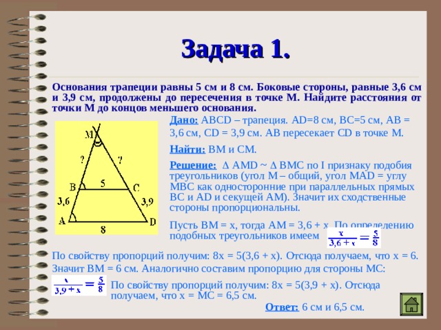 Задача 1. Основания трапеции равны 5 см и 8 см. Боковые стороны, равные 3,6 см и 3,9 см, продолжены до пересечения в точке М. Найдите расстояния от точки М до концов меньшего основания. Дано:  АВ CD – трапеция. AD=8 см, ВС=5 см, АВ = 3,6 см, CD = 3,9 см. АВ пересекает CD в точке М. Найти: ВМ и СМ. Решение:    AMD  ~   ВМС по I признаку подобия треугольников (угол М – общий, угол MAD = углу МВС как односторонние при параллельных прямых ВС и AD и секущей АМ). Значит их сходственные стороны пропорциональны. Пусть ВМ = x , тогда АМ = 3,6 + x . По определению подобных треугольников имеем По свойству пропорций получим: 8 x = 5(3,6 + x). Отсюда получаем, что x = 6 . Значит ВМ = 6 см. Аналогично составим пропорцию для стороны МС: По свойству пропорций получим: 8 x = 5(3,9 + x) . Отсюда получаем, что x = МС = 6,5 см. Ответ: 6 см и 6,5 см. 