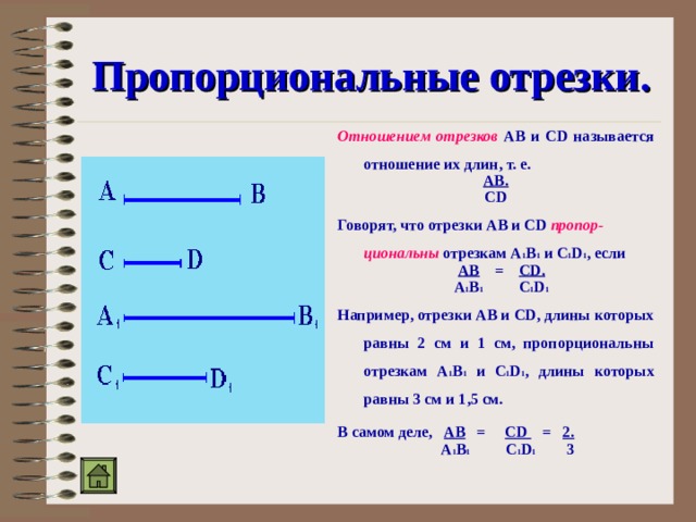 Пропорциональные отрезки. Отношением отрезков АВ и CD называется отношение их длин, т. е. АВ. CD Говорят, что отрезки АВ и CD пропор-циональны отрезкам А 1 В 1 и C 1 D 1 , если  АВ = CD.  А 1 В 1 C 1 D 1 Например, отрезки АВ и CD, длины которых равны 2 см и 1 см, пропорциональны отрезкам А 1 В 1 и C 1 D 1 , длины которых равны 3 см и 1,5 см.  В самом деле, АВ = CD = 2.  А 1 В 1 C 1 D 1 3  