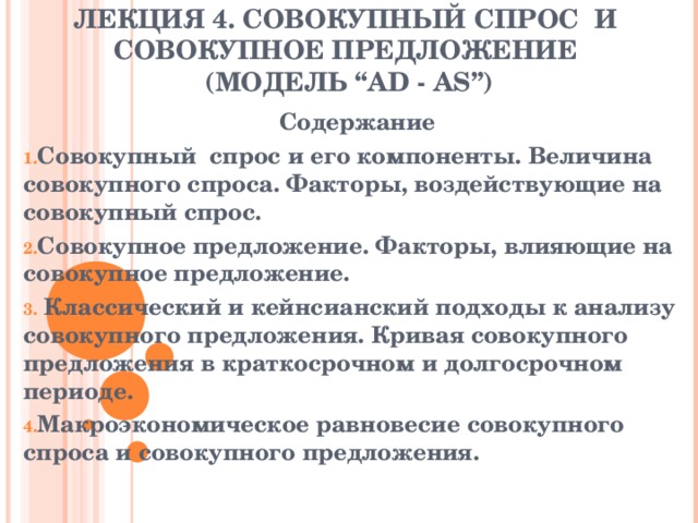  ЛЕКЦИЯ 4. СОВОКУПНЫЙ СПРОС И СОВОКУПНОЕ ПРЕДЛОЖЕНИЕ  (МОДЕЛЬ “AD - AS”)   Содержание Совокупный спрос и его компоненты. Величина совокупного спроса. Факторы, воздействующие на совокупный спрос. Совокупное предложение. Факторы, влияющие на совокупное предложение.  Классический и кейнсианский подходы к анализу совокупного предложения. Кривая совокупного предложения в краткосрочном и долгосрочном периоде. Макроэкономическое равновесие совокупного спроса и совокупного предложения.  