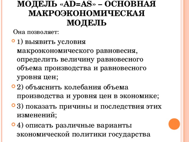 МОДЕЛЬ « AD=AS » – ОСНОВНАЯ МАКРОЭКОНОМИЧЕСКАЯ МОДЕЛЬ  Она позволяет: 1 ) выявить условия макроэкономического равновесия, определить величину равновесного объема производства и равновесного уровня цен; 2) объяснить колебания объема производства и уровня цен в экономике; 3) показать причины и последствия этих изменений; 4) описать различные варианты экономической политики государства  