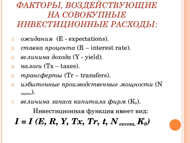 ФАКТОРЫ, ВОЗДЕЙСТВУЮЩИЕ НА СОВОКУПНЫЕ ИНВЕСТИЦИОННЫЕ РАСХОДЫ: ожидания ( E - expectations ). ставка процента ( R – interest rate ). величина дохода (Y - yield ). налоги ( Tx – taxes ). трансферты ( Tr – transfers ). избыточные производственные мощности ( N excess ). величина запаса капитала фирм (К 0 ). Инвестиционная функция имеет вид: I = I ( E , R , Y , Tx , Tr , t , N excess , К 0 )        