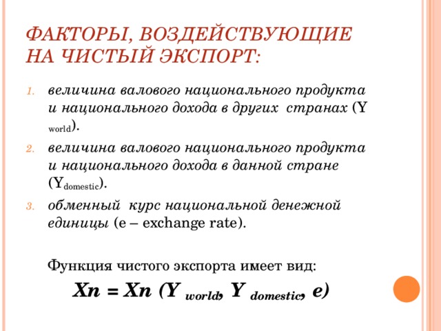ФАКТОРЫ, ВОЗДЕЙСТВУЮЩИЕ НА ЧИСТЫЙ ЭКСПОРТ: величина валового национального продукта и национального дохода в других странах ( Y world ). величина валового национального продукта и национального дохода в данной стране ( Y domestic ). обменный курс национальной денежной единицы ( e – exchange rate ).  Функция чистого экспорта имеет вид:  Х n = Xn ( Y world , Y domestic , e )  