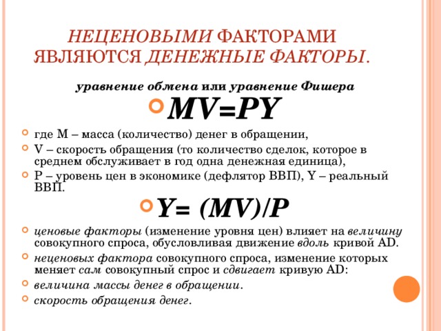 НЕЦЕНОВЫМИ ФАКТОРАМИ ЯВЛЯЮТСЯ ДЕНЕЖНЫЕ ФАКТОРЫ . уравнение обмена или уравнение Фишера MV=PY где M – масса (количество) денег в обращении, V – скорость обращения (то количество сделок, которое в среднем обслуживает в год одна денежная единица), P – уровень цен в экономике (дефлятор ВВП), Y – реальный ВВП. Y= (MV)/Р ценовые факторы (изменение уровня цен) влияет на величину совокупного спроса, обусловливая движение вдоль кривой AD. неценовых фактора совокупного спроса, изменение которых меняет сам совокупный спрос и сдвигает кривую AD:  величина массы денег в обращении . скорость обращения денег . 