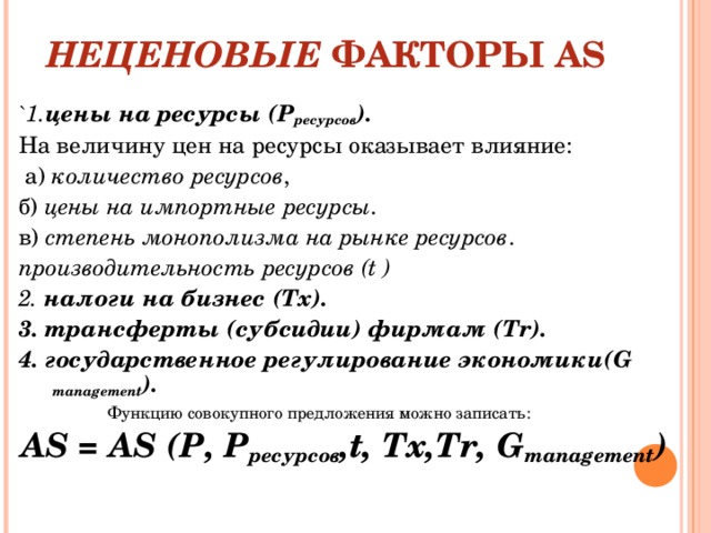 НЕЦЕНОВЫЕ ФАКТОРЫ AS `1. цены на ресурсы (Р ресурсов ). На величину цен на ресурсы оказывает влияние:  а) количество ресурсов , б) цены на импортные ресурсы . в) степень монополизма на рынке ресурсов . производительность ресурсов ( t ) 2. налоги на бизнес ( Tx ). 3. трансферты (субсидии) фирмам ( Tr ). 4. государственное регулирование экономики( G management ).  Функцию совокупного предложения можно записать:  AS = AS ( Р , Р ресурсов ,t, Тх,Тr, G management )     