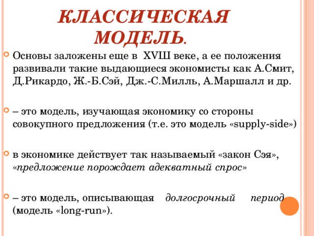 КЛАССИЧЕСКАЯ МОДЕЛЬ . Основы заложены еще в ХVШ веке, а ее положения развивали такие выдающиеся экономисты как А.Смит, Д.Рикардо, Ж.-Б.Сэй, Дж.-С.Милль, А.Маршалл и др. – это модель, изучающая экономику со стороны совокупного предложения (т.е. это модель «supply-side») в экономике действует так называемый «закон Сэя», « предложение порождает адекватный спрос » – это модель,  описывающая долгосрочный период   (модель « long - run »).     