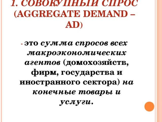 1. СОВОКУПНЫЙ СПРОС (AGGREGATE DEMAND – AD )  - это сумма  спросов всех макроэкономических агентов (домохозяйств, фирм, государства и иностранного сектора) на конечные товары и услуги . 