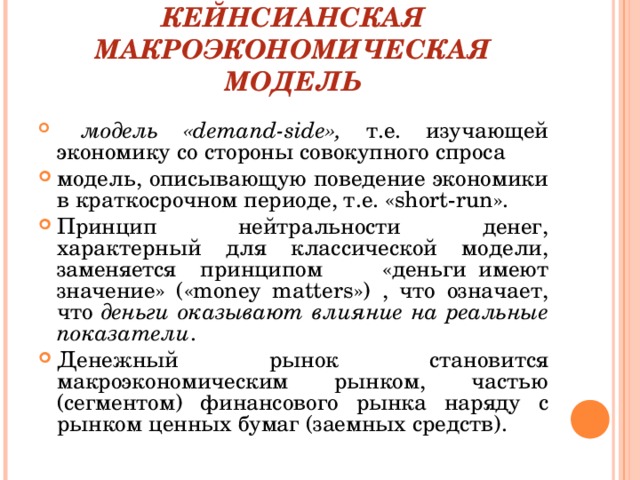 КЕЙНСИАНСКАЯ МАКРОЭКОНОМИЧЕСКАЯ МОДЕЛЬ  модель « demand - side », т.е. изучающей экономику со стороны совокупного спроса модель, описывающую поведение экономики в краткосрочном периоде, т.е. « short - run ». Принцип нейтральности денег, характерный для классической модели, заменяется принципом «деньги имеют значение» (« money matters ») , что означает, что деньги оказывают влияние на реальные показатели . Денежный рынок становится макроэкономическим рынком, частью (сегментом) финансового рынка наряду с рынком ценных бумаг (заемных средств). 