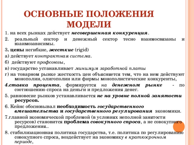 ОСНОВНЫЕ ПОЛОЖЕНИЯ МОДЕЛИ 1. на всех рынках действует несовершенная конкуренция . 2. реальный сектор и денежный сектор тесно взаимосвязаны и взаимозависимы. 3 . цены негибкие, жесткие ( rigid ) а) действует контрактная система . б) действуют профсоюзы , в) государство устанавливает минимум заработной платы  г) на товарном рынке жесткость цен объясняется тем, что на нем действуют монополии, олигополии или фирмы монополистические конкуренты, 4.ставка процента , формируется на денежном рынке  - по соотношению спроса на деньги и предложения денег. 5. равновесие рынков устанавливается не на  уровне полной занятости ресурсов. 6. Кейнс обосновывал необходимость государственного вмешательства и государственного регулирования  экономики. 7.главной экономической проблемой (в условиях неполной занятости ресурсов) становится проблема совокупного спроса , а не совокупного предложения.. 8. стабилизационная политика государства, т.е. политика по регулированию совокупного спроса, воздействует на экономику в краткосрочном периоде , 