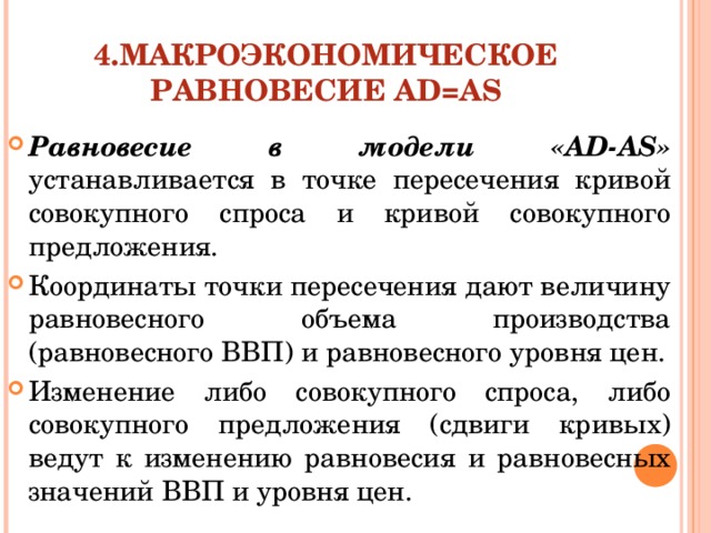 4.МАКРОЭКОНОМИЧЕСКОЕ РАВНОВЕСИЕ AD=AS Равновесие в модели «AD-AS» устанавливается в точке пересечения кривой совокупного спроса и кривой совокупного предложения. Координаты точки пересечения дают величину равновесного объема производства (равновесного ВВП) и равновесного уровня цен. Изменение либо совокупного спроса, либо совокупного предложения (сдвиги кривых) ведут к изменению равновесия и равновесных значений ВВП и уровня цен.  