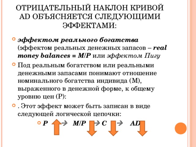   ОТРИЦАТЕЛЬНЫЙ НАКЛОН КРИВОЙ AD ОБЪЯСНЯЕТСЯ СЛЕДУЮЩИМИ ЭФФЕКТАМИ: эффектом реального богатства  (эффектом реальных денежных запасов – real money balances = М/Р  или эффектом Пигу  Под реальным богатством или реальными денежными запасами понимают отношение номинального богатства индивида (М), выраженного в денежной форме, к общему уровню цен (Р): . Этот эффект может быть записан в виде следующей логической цепочки: Р       M/P    C       AD   