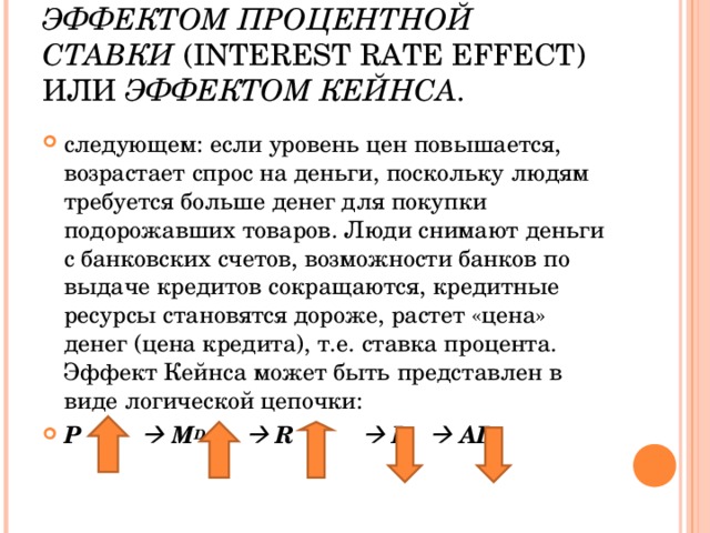 ЭФФЕКТОМ ПРОЦЕНТНОЙ СТАВКИ ( INTEREST RATE EFFECT ) ИЛИ ЭФФЕКТОМ КЕЙНСА . следующем: если уровень цен повышается, возрастает спрос на деньги, поскольку людям требуется больше денег для покупки подорожавших товаров. Люди снимают деньги с банковских счетов, возможности банков по выдаче кредитов сокращаются, кредитные ресурсы становятся дороже, растет «цена» денег (цена кредита), т.е. ставка процента. Эффект Кейнса может быть представлен в виде логической цепочки: Р     M D     R       I      AD   