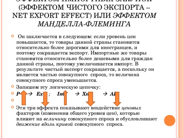 ЭФФЕКТОМ ИМПОРТНЫХ ЗАКУПОК (ЭФФЕКТОМ ЧИСТОГО ЭКСПОРТА – NET EXPORT EFFECT ) ИЛИ ЭФФЕКТОМ МАНДЕЛЛА-ФЛЕМИНГА  Он заключается в следующем: если уровень цен повышается, то товары данной страны становятся относительно более дорогими для иностранцев, и поэтому сокращается экспорт. Импортные же товары становятся относительно более дешевыми для граждан данной страны, поэтому увеличивается импорт. В результате чистый экспорт сокращается, а поскольку он является частью совокупного спроса, то величина совокупного спроса уменьшается. Запишем эту логическую цепочку: Р       Ех  ;  Im     Xn       AD  Эти три эффекта показывают воздействие ценовых факторов (изменения общего уровня цен), которые влияют на величину совокупного спроса и обусловливают движение вдоль кривой совокупного спроса. 