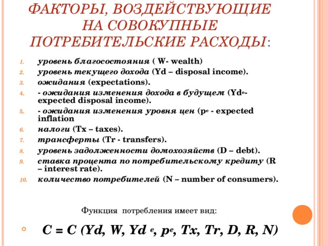 ФАКТОРЫ, ВОЗДЕЙСТВУЮЩИЕ НА СОВОКУПНЫЕ ПОТРЕБИТЕЛЬСКИЕ РАСХОДЫ : уровень благосостояния ( W - wealth ) уровень текущего дохода ( Yd – disposal income ). ожидания ( expectations ). - ожидания изменения дохода в будущем ( Yd e - expected disposal income ). - ожидания изменения уровня цен ( p e - expected inflation налоги ( Tx – taxes ). трансферты ( Tr - transfers ). уровень задолженности домохозяйств ( D – debt ). ставка процента по потребительскому кредиту ( R – interest rate ). количество потребителей ( N – number of consumers ). Функция потребления имеет вид:  С = С ( Yd , W , Yd e , p e , Tx , Tr , D , R , N )   