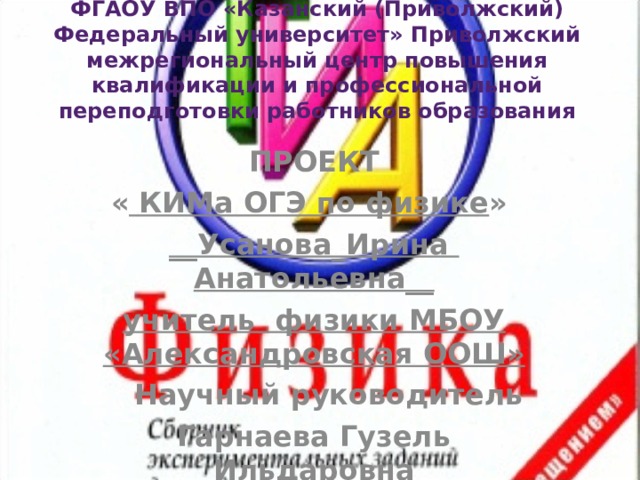 ФГАОУ ВПО «Казанский (Приволжский) Федеральный университет» Приволжский межрегиональный центр повышения квалификации и профессиональной переподготовки работников образования   ПРОЕКТ « КИМа ОГЭ по физике »  __Усанова_Ирина Анатольевна__ учитель физики МБОУ «Александровская ООШ»   Научный руководитель Гарнаева Гузель Ильдаровна 