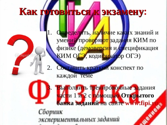 Как готовиться к экзамену : Определить, наличие каких знаний и умений проверяют задания КИМ по физике (демоверсия и спецификация КИМ ОГЭ, кодификатор ОГЭ) Составить краткий конспект по каждой теме Выполнить тренировочные задания части 1 и 2 с помощью Открытого  банка заданий на сайте www . fipi . ru 